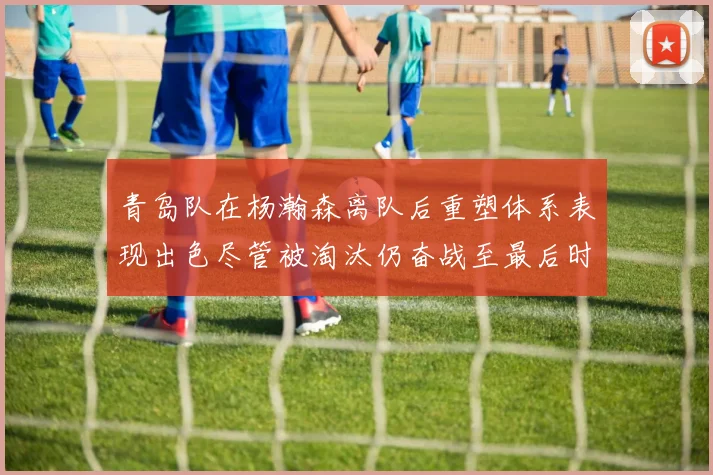 青岛队在杨瀚森离队后重塑体系表现出色尽管被淘汰仍奋战至最后时刻