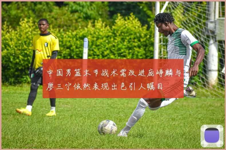中国男篮末节战术需改进庞峥麟与廖三宁依然表现出色引人瞩目