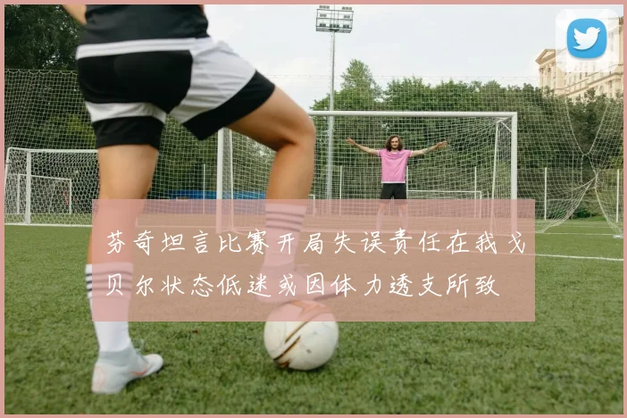 芬奇坦言比赛开局失误责任在我戈贝尔状态低迷或因体力透支所致