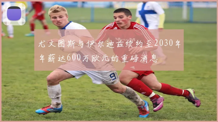 尤文图斯与伊尔迪兹续约至2030年年薪达600万欧元的重磅消息