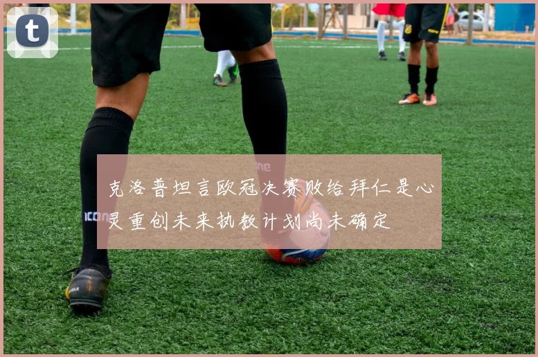 克洛普坦言欧冠决赛败给拜仁是心灵重创未来执教计划尚未确定