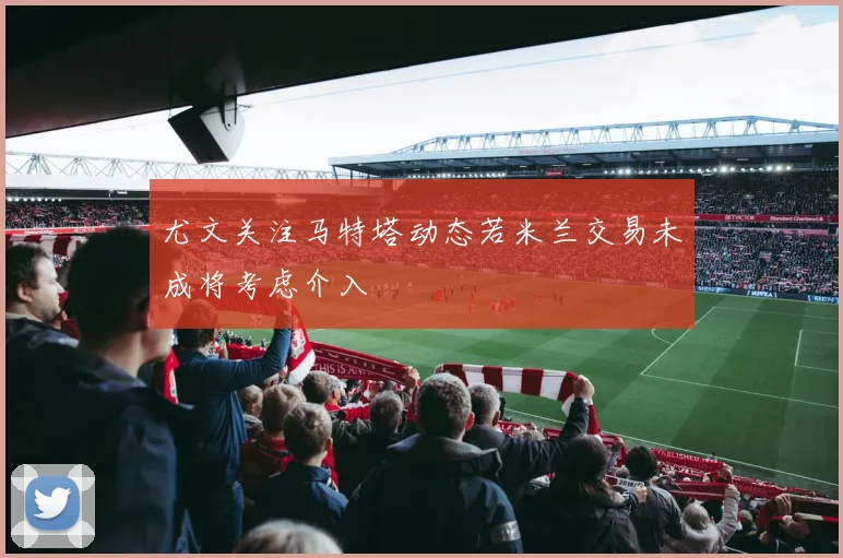 尤文关注马特塔动态若米兰交易未成将考虑介入