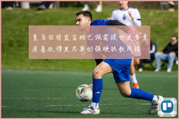 皇马旧将直言姆巴佩需提升更多素质喜欢穆里尼奥的强硬执教风格