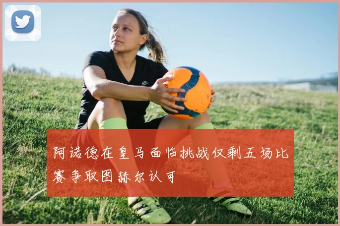 阿诺德在皇马面临挑战仅剩五场比赛争取图赫尔认可