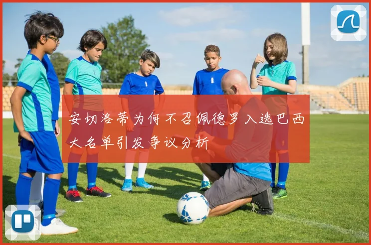 安切洛蒂为何不召佩德罗入选巴西大名单引发争议分析