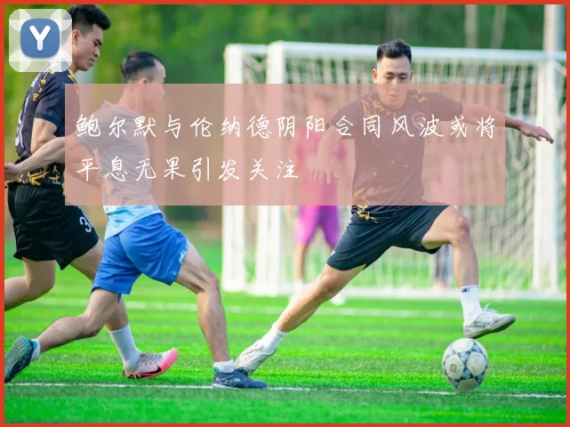 鲍尔默与伦纳德阴阳合同风波或将平息无果引发关注