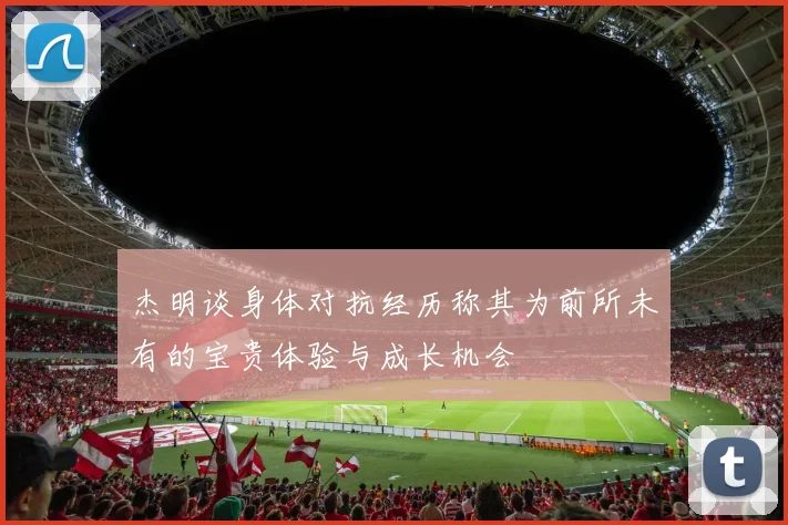 杰明谈身体对抗经历称其为前所未有的宝贵体验与成长机会